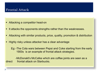 Frontal Attack
 Attacking a competitor head-on
 It attacks the opponents strengths rather than the weaknesses.
 Attacking with similar products, price, quality, promotion & distribution
 Highly risky unless attacker has a clear advantage
Eg: -The Cola wars between Pepsi and Coke starting from the early
1900s is an example of frontal attack strategies.
-McDonald’s McCafes which are coffee joints are seen as a
direct frontal attack on Starbucks.
 