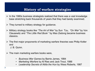 History of warfare strategies
 In the 1980s business strategists realized that there was a vast knowledge
base stretching back thousands of years that they had barely examined.
 They turned to military strategy for guidance.
 Military strategy books like “The Art of War” by Sun Tzu, “On War” by Von
Clausewitz and “The Little Red Book “ by Mao Zedong became business
classics.
 The first major proponents of marketing warfare theories was Philip Kotler
and
J. B. Quinn.
 The main marketing warfare books were,
• Business War Games by Barrie James, 1984
• Marketing Warfare by Al Ries and Jack Trout, 1986
• Leadership Secrets of Attila the Hun by Wess Roberts, 1987
 