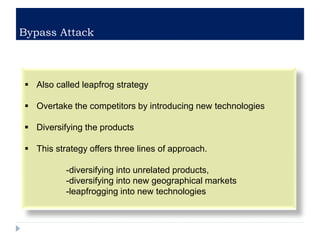 Bypass Attack
 Also called leapfrog strategy
 Overtake the competitors by introducing new technologies
 Diversifying the products
 This strategy offers three lines of approach.
-diversifying into unrelated products,
-diversifying into new geographical markets
-leapfrogging into new technologies
 