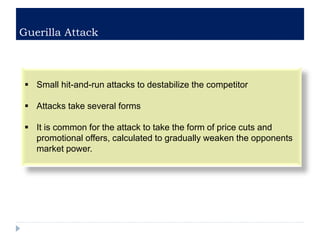 Guerilla Attack
 Small hit-and-run attacks to destabilize the competitor
 Attacks take several forms
 It is common for the attack to take the form of price cuts and
promotional offers, calculated to gradually weaken the opponents
market power.
 