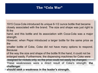The “Cola War”
1915 Coca-Cola introduced its unique 6-1/2 ounce bottle that became
closely associated with the brand. The size and shape was just right to
fit the
hand, and this bottle and its association with Coca-Cola was a major
strength.
However, when Pepsi introduced a larger bottle for the same price as
the
smaller bottle of Coke, Coke did not have many options to respond.
Because
of the way the size and shape of the bottle fit the hand, it could not be
enlarged easily. Furthermore, the dispensing machines for Coke were
designed for nickels only, so the price could not easily be changed.
These weaknesses were a direct result of Coke's strength: the
challenger
should seek a weakness in the leader's strength.
 