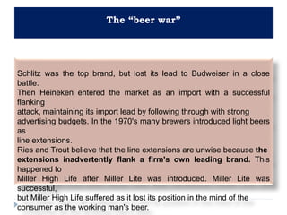 The “beer war”
Schlitz was the top brand, but lost its lead to Budweiser in a close
battle.
Then Heineken entered the market as an import with a successful
flanking
attack, maintaining its import lead by following through with strong
advertising budgets. In the 1970's many brewers introduced light beers
as
line extensions.
Ries and Trout believe that the line extensions are unwise because the
extensions inadvertently flank a firm's own leading brand. This
happened to
Miller High Life after Miller Lite was introduced. Miller Lite was
successful,
but Miller High Life suffered as it lost its position in the mind of the
consumer as the working man's beer.
 