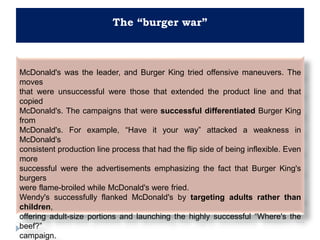 The “burger war”
McDonald's was the leader, and Burger King tried offensive maneuvers. The
moves
that were unsuccessful were those that extended the product line and that
copied
McDonald's. The campaigns that were successful differentiated Burger King
from
McDonald's. For example, “Have it your way” attacked a weakness in
McDonald's
consistent production line process that had the flip side of being inflexible. Even
more
successful were the advertisements emphasizing the fact that Burger King's
burgers
were flame-broiled while McDonald's were fried.
Wendy's successfully flanked McDonald's by targeting adults rather than
children,
offering adult-size portions and launching the highly successful “Where's the
beef?”
campaign.
 