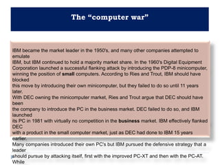 The “computer war”
IBM became the market leader in the 1950's, and many other companies attempted to
emulate
IBM, but IBM continued to hold a majority market share. In the 1960's Digital Equipment
Corporation launched a successful flanking attack by introducing the PDP-8 minicomputer,
winning the position of small computers. According to Ries and Trout, IBM should have
blocked
this move by introducing their own minicomputer, but they failed to do so until 11 years
later.
With DEC owning the minicomputer market, Ries and Trout argue that DEC should have
been
the company to introduce the PC in the business market. DEC failed to do so, and IBM
launched
its PC in 1981 with virtually no competition in the business market. IBM effectively flanked
DEC
with a product in the small computer market, just as DEC had done to IBM 15 years
earlier.
Many companies introduced their own PC's but IBM pursued the defensive strategy that a
leader
should pursue by attacking itself, first with the improved PC-XT and then with the PC-AT.
While
 