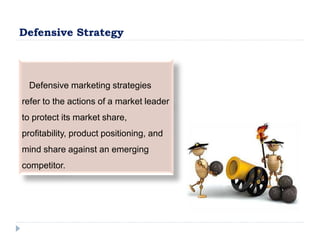 Defensive Strategy
Defensive marketing strategies
refer to the actions of a market leader
to protect its market share,
profitability, product positioning, and
mind share against an emerging
competitor.
 