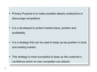  Primary Purpose is to make possible attacks unattractive or
discourage competitors.
 It is a developed to protect market share, position and
profitability.
 It is a strategy that can be used to keep up top position in local
and existing market.
 This strategy is most successful to keep up the customer’s
confidence which no new competitor can disturb.
 