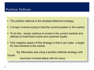Position Defense
 The position defense is the simplest defensive strategy.
 It simply involves trying to hold the current position in the market.
 To do this, simply continue to invest in the current markets and
attempt to build brand name and customer loyalty.
 Only negative aspect of this strategy is that it can make a target
for new entrants to the market.
Eg: Mercedes was using a position defense strategy until
Toyota
launched a frontal attack with its Lexus.
 