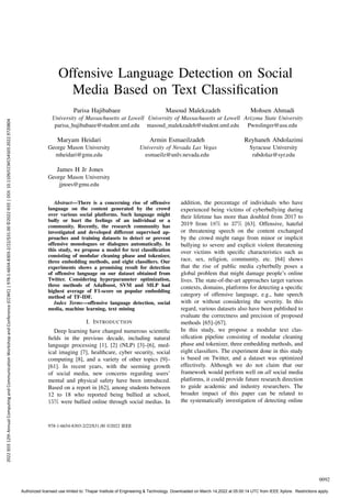 Offensive Language Detection on Social
Media Based on Text Classification
Parisa Hajibabaee
University of Massachusetts at Lowell
parisa hajibabaee@student.uml.edu
Masoud Malekzadeh
University of Massachusetts at Lowell
masoud malekzadeh@student.uml.edu
Mohsen Ahmadi
Arizona State University
Pwnslinger@asu.edu
Maryam Heidari
George Mason University
mheidari@gmu.edu
Armin Esmaeilzadeh
University of Nevada Las Vegas
esmaeilz@unlv.nevada.edu
Reyhaneh Abdolazimi
Syracuse University
rabdolaz@syr.edu
James H Jr Jones
George Mason University
jjnoes@gmu.edu
Abstract—There is a concerning rise of offensive
language on the content generated by the crowd
over various social platforms. Such language might
bully or hurt the feelings of an individual or a
community. Recently, the research community has
investigated and developed different supervised ap-
proaches and training datasets to detect or prevent
offensive monologues or dialogues automatically. In
this study, we propose a model for text classification
consisting of modular cleaning phase and tokenizer,
three embedding methods, and eight classifiers. Our
experiments shows a promising result for detection
of offensive language on our dataset obtained from
Twitter. Considering hyperparameter optimization,
three methods of AdaBoost, SVM and MLP had
highest average of F1-score on popular embedding
method of TF-IDF.
Index Terms—offensive language detection, social
media, machine learning, text mining
I. INTRODUCTION
Deep learning have changed numerous scientific
fields in the previous decade, including natural
language processing [1], [2] (NLP) [3]–[6], med-
ical imaging [7], healthcare, cyber security, social
computing [8], and a variety of other topics [9]–
[61]. In recent years, with the seeming growth
of social media, new concerns regarding users’
mental and physical safety have been introduced.
Based on a report in [62], among students between
12 to 18 who reported being bullied at school,
15% were bullied online through social medias. In
addition, the percentage of individuals who have
experienced being victims of cyberbullying during
their lifetime has more than doubled from 2017 to
2019 from 18% to 37% [63]. Offensive, hateful
or threatening speech on the content exchanged
by the crowd might range from minor or implicit
bullying to severe and explicit violent threatening
over victims with specific characteristics such as
race, sex, religion, community, etc. [64] shows
that the rise of public media cyberbully poses a
global problem that might damage people’s online
lives. The state-of-the-art approaches target various
contexts, domains, platforms for detecting a specific
category of offensive language, e.g., hate speech
with or without considering the severity. In this
regard, various datasets also have been published to
evaluate the correctness and precision of proposed
methods [65]–[67].
In this study, we propose a modular text clas-
sification pipeline consisting of modular cleaning
phase and tokenizer, three embedding methods, and
eight classifiers. The experiment done in this study
is based on Twitter, and a dataset was optimized
effectively. Although we do not claim that our
framework would perform well on all social media
platforms, it could provide future research direction
to guide academic and industry researchers. The
broader impact of this paper can be related to
the systematically investigation of detecting online
978-1-6654-8303-2/22/$31.00 ©2022 IEEE
0092
2022
IEEE
12th
Annual
Computing
and
Communication
Workshop
and
Conference
(CCWC)
|
978-1-6654-8303-2/22/$31.00
©2022
IEEE
|
DOI:
10.1109/CCWC54503.2022.9720804
Authorized licensed use limited to: Thapar Institute of Engineering & Technology. Downloaded on March 14,2022 at 05:00:14 UTC from IEEE Xplore. Restrictions apply.
 
