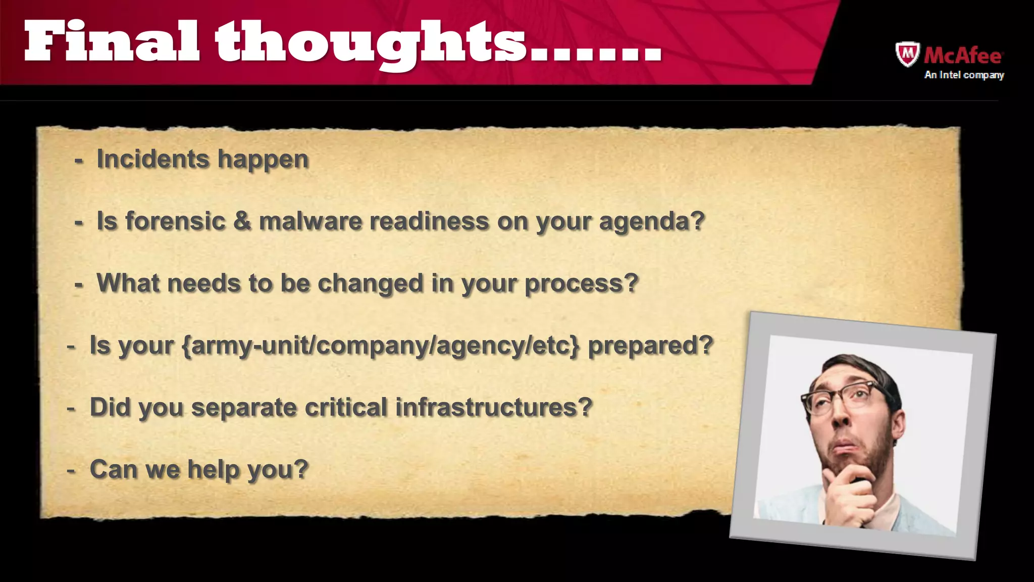 Final thoughts......
                                                      An Intel company




 - Incidents happen

 - Is forensic & malware readiness on your agenda?

 - What needs to be changed in your process?

 - Is your {army-unit/company/agency/etc} prepared?

 - Did you separate critical infrastructures?

 - Can we help you?
 