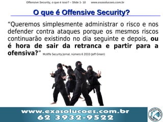 Offensive Security, o que é isso? – Slide 1- 10   www.exasolucoes.com.br



            O que é Offensive Security?
“Queremos simplesmente administrar o risco e nos
defender contra ataques porque os mesmos riscos
continuarão existindo no dia seguinte e depois, ou
é hora de sair da retranca e partir para a
ofensiva?” McAffe Security Jornal, número 6 2010 (Jeff Green)
 