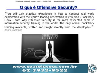 Offensive Security, o que é isso? – Slide 1- 11   www.exasolucoes.com.br



                    O que é Offensive Security?
“You   will gain practical experience in how to conduct real world
exploitation with the world's leading Penetration Distribution - BackTrack
Linux. Learn why Offensive Security is the most respected name in
information security training in the world. The only official BackTrack
training available, written and taught directly from the developers. ”
offensive-security.com/
 