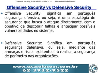 Offensive Security, o que é isso? – Slide 1- 13   www.exasolucoes.com.br



 Offensive Security vs Defensive Security
Offensive Security: significa em português
segurança ofensiva, ou seja, é uma estratégia de
segurança que busca o ataque diretamente, com o
objetivo de descobrir falhas e antecipar possíveis
vulnerabilidades no sistema.


Defensive Security: Significa em português
segurança defensiva, ou seja, mediante das
ameaças e riscos existentes irá realizar a segurança
de perímetro nas organizações.
 