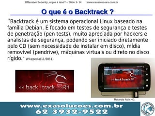 Offensive Security, o que é isso? – Slide 1- 14   www.exasolucoes.com.br



                    O que é o Backtrack ?
“Backtrack é um sistema operacional Linux baseado na
família Debian. É focado em testes de segurança e testes
de penetração (pen tests), muito apreciada por hackers e
analistas de segurança, podendo ser iniciado diretamente
pelo CD (sem necessidade de instalar em disco), mídia
removível (pendrive), máquinas virtuais ou direto no disco
rígido.” Wikepedia(11/2011)




                                                                            Motorola Atrix 4G
 