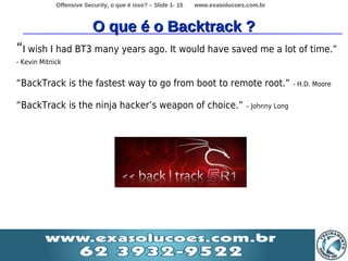 Offensive Security, o que é isso? – Slide 1- 15   www.exasolucoes.com.br



                          O que é o Backtrack ?
“I wish I had BT3 many years ago. It would have saved me a lot of time.”
- Kevin Mitnick


“BackTrack is the fastest way to go from boot to remote root.”                                - H.D. Moore


“BackTrack is the ninja hacker’s weapon of choice.”                           – Johnny Long
 