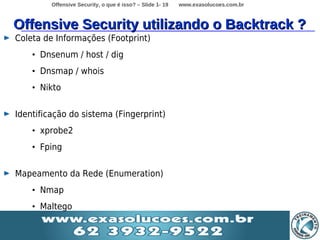 Offensive Security, o que é isso? – Slide 1- 19   www.exasolucoes.com.br



Offensive Security utilizando o Backtrack ?
Coleta de Informações (Footprint)
    • Dnsenum / host / dig
    • Dnsmap / whois
    • Nikto


Identificação do sistema (Fingerprint)
    • xprobe2
    • Fping


Mapeamento da Rede (Enumeration)
    • Nmap
    • Maltego
 