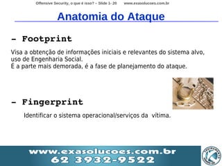 Offensive Security, o que é isso? – Slide 1- 20   www.exasolucoes.com.br



                    Anatomia do Ataque
­ Footprint
Visa a obtenção de informações iniciais e relevantes do sistema alvo,
uso de Engenharia Social.
É a parte mais demorada, é a fase de planejamento do ataque.




­ Fingerprint
    Identificar o sistema operacional/serviços da vítima.
 