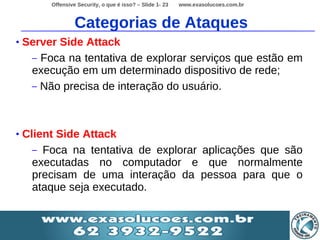 Offensive Security, o que é isso? – Slide 1- 23   www.exasolucoes.com.br



                  Categorias de Ataques
•   Server Side Attack
     – Foca na tentativa de explorar serviços que estão em
     execução em um determinado dispositivo de rede;
     – Não precisa de interação do usuário.




•   Client Side Attack
      – Foca na tentativa de explorar aplicações que são
      executadas no computador e que normalmente
      precisam de uma interação da pessoa para que o
      ataque seja executado.
 