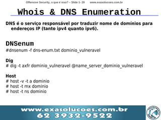 Offensive Security, o que é isso? – Slide 1- 29   www.exasolucoes.com.br



     Whois & DNS Enumeration
DNS é o serviço responsável por traduzir nome de domínios para
  endereços IP (tanto ipv4 quanto ipv6).


DNSenum
#dnsenum -f dns-enum.txt dominio_vulneravel

Dig
# dig -t axfr dominio_vulneravel @name_server_dominio_vulneravel

Host
# host -v -t a dominio
# host -t mx dominio
# host -t ns dominio
 