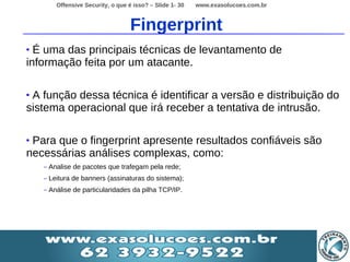 Offensive Security, o que é isso? – Slide 1- 30   www.exasolucoes.com.br



                                     Fingerprint
• É uma das principais técnicas de levantamento de
informação feita por um atacante.

•A função dessa técnica é identificar a versão e distribuição do
sistema operacional que irá receber a tentativa de intrusão.

•Para que o fingerprint apresente resultados confiáveis são
necessárias análises complexas, como:
    –   Analise de pacotes que trafegam pela rede;
    –   Leitura de banners (assinaturas do sistema);
    –   Análise de particularidades da pilha TCP/IP.
 