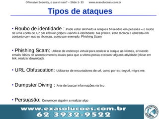 Offensive Security, o que é isso? – Slide 1- 33   www.exasolucoes.com.br



                            Tipos de ataques

•   Roubo de identidade : Pode estar alinhado a ataques baseados em pessoas – o roubo
de uma conta de luz par efetuar golpes usando a identidade. Na prática, este técnica é utilizada em
conjunto com outras técnicas, como por exemplo: Phishing Scam



•   Phishing Scam: Utilizar de endereço virtual para realizar o ataque as vitimas, enviando
emails falsos de acontecimentos atuais para que a vitima possa executar alguma atividade (clicar em
link, realizar download).


•   URL Obfuscation: Utiliza-se de encurtadores de url, como por ex: tinyurl, migre.me.

•   Dumpster Diving : Arte de buscar informações no lixo

•   Persuasão: Convencer alguém a realizar algo
 