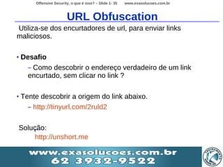 Offensive Security, o que é isso? – Slide 1- 35   www.exasolucoes.com.br



                          URL Obfuscation
Utiliza-se dos encurtadores de url, para enviar links
maliciosos.

•   Desafio
      – Como descobrir o endereço verdadeiro de um link
      encurtado, sem clicar no link ?

•   Tente descobrir a origem do link abaixo.
      – http://tinyurl.com/2ruld2


    Solução:
         –
         http://unshort.me
 