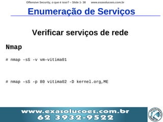Offensive Security, o que é isso? – Slide 1- 38   www.exasolucoes.com.br



         Enumeração de Serviços

            Verificar serviços de rede
Nmap
# nmap -sS -v vm-vitima01




# nmap -sS -p 80 vitima02 -D kernel.org,ME
 