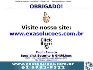 Offensive Security, o que é isso? – Slide 1- 42   www.exasolucoes.com.br



                     OBRIGADO!



   Visite nosso site:
www.exasolucoes.com.br


                  Paulo Renato
         Specialist Security & GNU/Linux
               LPIC-1 | LPIC-2 | VSP-4 | VTSP-4 | VCP-4 | NCLA | DCTS
                            http://about.me/paulorenato
 