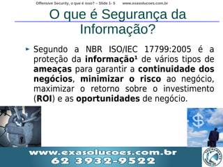 Offensive Security, o que é isso? – Slide 1- 5   www.exasolucoes.com.br


       O que é Segurança da
           Informação?
Segundo a NBR ISO/IEC 17799:2005 é a
proteção da informação¹ de vários tipos de
ameaças para garantir a continuidade dos
negócios, minimizar o risco ao negócio,
maximizar o retorno sobre o investimento
(ROI) e as oportunidades de negócio.
 