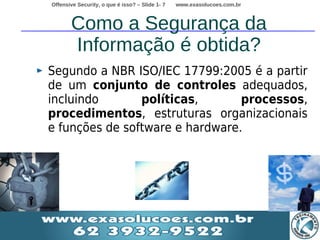 Offensive Security, o que é isso? – Slide 1- 7   www.exasolucoes.com.br



       Como a Segurança da
       Informação é obtida?
Segundo a NBR ISO/IEC 17799:2005 é a partir
de um conjunto de controles adequados,
incluindo       políticas,       processos,
procedimentos, estruturas organizacionais
e funções de software e hardware.
 