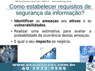 Offensive Security, o que é isso? – Slide 1- 9   www.exasolucoes.com.br



Como estabelecer requisitos de
  segurança da informação?
 Identificar as ameaças aos ativos e as
 vulnerabilidades.
 Realizar uma estimativa para avaliar a
 probabilidade de ocorrência destas ameaças;
 E qual o seu impacto ao negócio.
 