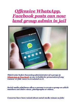 Offensive WhatsApp,
Facebook posts can now
land group admin in jail
Think twice before becoming administrator of a group on
WhatsApp or Facebook as one is liable for prosecution if any
rumour or fake news is circulated on it.
Social media platforms allow a person to create a group on which
members can share views, photographs or videos.
Concerns have been raised about social media misuse as fake
 