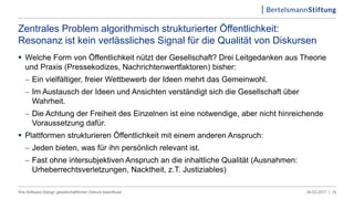  Welche Form von Öffentlichkeit nützt der Gesellschaft? Drei Leitgedanken aus Theorie
und Praxis (Pressekodizes, Nachrichtenwertfaktoren) bisher:
 Ein vielfältiger, freier Wettbewerb der Ideen mehrt das Gemeinwohl.
 Im Austausch der Ideen und Ansichten verständigt sich die Gesellschaft über
Wahrheit.
 Die Achtung der Freiheit des Einzelnen ist eine notwendige, aber nicht hinreichende
Voraussetzung dafür.
 Plattformen strukturieren Öffentlichkeit mit einem anderen Anspruch:
 Jeden bieten, was für ihn persönlich relevant ist.
 Fast ohne intersubjektiven Anspruch an die inhaltliche Qualität (Ausnahmen:
Urheberrechtsverletzungen, Nacktheit, z.T. Justiziables)
09.03.2017 |Wie Software-Design gesellschaftlichen Diskurs beeinflusst 18
Zentrales Problem algorithmisch strukturierter Öffentlichkeit:
Resonanz ist kein verlässliches Signal für die Qualität von Diskursen
 