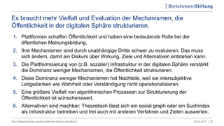 09.03.2017 |Wie Software-Design gesellschaftlichen Diskurs beeinflusst 22
Es braucht mehr Vielfalt und Evaluation der Mechanismen, die
Öffentlichkeit in der digitalen Sphäre strukturieren.
.
1. Plattformen schaffen Öffentlichkeit und haben eine bedeutende Rolle bei der
öffentlichen Meinungsbildung.
2. Ihre Mechanismen sind durch unabhängige Dritte schwer zu evaluieren. Das muss
sich ändern, damit ein Diskurs über Wirkung, Ziele und Alternativen entstehen kann.
3. Die Plattformisierung von (z.B. sozialer) Infrastruktur in der digitalen Sphäre verstärkt
die Dominanz weniger Mechanismen, die Öffentlichkeit strukturieren.
4. Diese Dominanz weniger Mechanismen hat Nachteile, weil sie intersubjektive
Leitgedanken wie Wahrheit oder Verständigung nicht operationalisieren.
5. Eine größere Vielfalt von algorithmischen Prozessen zur Strukturierung der
Öffentlichkeit ist wünschenswert.
6. Alternativen sind machbar: Theoretisch lässt sich ein social graph oder ein Suchindex
als Infrastruktur betreiben und frei auch mit anderen Verfahren und Zielen auswerten.
 