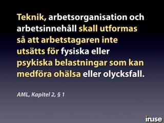 Teknik, arbetsorganisation och
arbetsinnehåll skall utformas
så att arbetstagaren inte
utsätts för fysiska eller
psykiska belastningar som kan
medföra ohälsa eller olycksfall.
AML, Kapitel 2, § 1
 