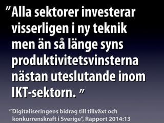 Alla sektorer investerar
visserligen i ny teknik
men än så länge syns
produktivitetsvinsterna
nästan uteslutande inom
IKT-sektorn.
”
”
Digitaliseringens bidrag till tillväxt och
konkurrenskraft i Sverige”, Rapport 2014:13
”
 