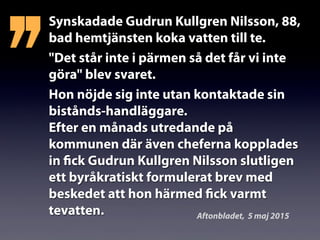 Synskadade Gudrun Kullgren Nilsson, 88,
bad hemtjänsten koka vatten till te.
"Det står inte i pärmen så det får vi inte
göra" blev svaret.
Hon nöjde sig inte utan kontaktade sin
bistånds-handläggare.
Efter en månads utredande på
kommunen där även cheferna kopplades
in fick Gudrun Kullgren Nilsson slutligen
ett byråkratiskt formulerat brev med
beskedet att hon härmed fick varmt
tevatten.
’’
Aftonbladet, 5 maj 2015
 