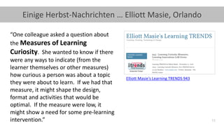 11
Einige Herbst-Nachrichten … Elliott Masie, Orlando
Elliott Masie‘s Learning TRENDS 943
“One colleague asked a question about
the Measures of Learning
Curiosity. She wanted to know if there
were any ways to indicate (from the
learner themselves or other measures)
how curious a person was about a topic
they were about to learn. If we had that
measure, it might shape the design,
format and activities that would be
optimal. If the measure were low, it
might show a need for some pre-learning
intervention.”
 