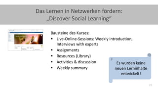 21
Das Lernen in Netzwerken fördern:
„Discover Social Learning“
Bausteine des Kurses:
 Live-Online-Sessions: Weekly introduction,
Interviews with experts
 Assignments
 Resources (Library)
 Activities & discussion
 Weekly summary
Es wurden keine
neuen Lerninhalte
entwickelt!
 
