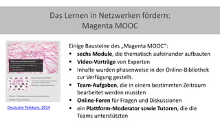 25
Das Lernen in Netzwerken fördern:
Magenta MOOC
Einige Bausteine des „Magenta MOOC“:
 sechs Module, die thematisch aufeinander aufbauten
 Video-Vorträge von Experten
 Inhalte wurden phasenweise in der Online-Bibliothek
zur Verfügung gestellt.
 Team-Aufgaben, die in einem bestimmten Zeitraum
bearbeitet werden mussten
 Online-Foren für Fragen und Diskussionen
 ein Plattform-Moderator sowie Tutoren, die die
Teams unterstützten
Deutsche Telekom, 2014
 