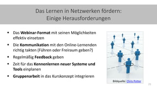 29
Das Lernen in Netzwerken fördern:
Einige Herausforderungen
 Das Webinar-Format mit seinen Möglichkeiten
effektiv einsetzen
 Die Kommunikation mit den Online-Lernenden
richtig takten (Führen oder Freiraum geben?)
 Regelmäßig Feedback geben
 Zeit für das Kennenlernen neuer Systeme und
Tools einplanen
 Gruppenarbeit in das Kurskonzept integrieren
Bildquelle: Chris Potter
 