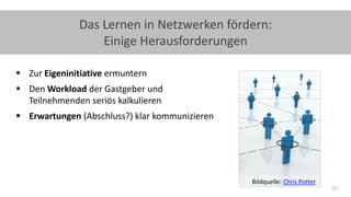 30
Das Lernen in Netzwerken fördern:
Einige Herausforderungen
 Zur Eigeninitiative ermuntern
 Den Workload der Gastgeber und
Teilnehmenden seriös kalkulieren
 Erwartungen (Abschluss?) klar kommunizieren
Bildquelle: Chris Potter
 