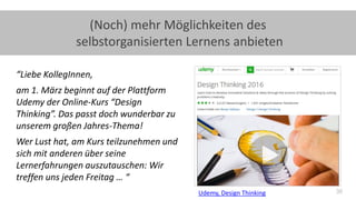 36
(Noch) mehr Möglichkeiten des
selbstorganisierten Lernens anbieten
“Liebe KollegInnen,
am 1. März beginnt auf der Plattform
Udemy der Online-Kurs “Design
Thinking”. Das passt doch wunderbar zu
unserem großen Jahres-Thema!
Wer Lust hat, am Kurs teilzunehmen und
sich mit anderen über seine
Lernerfahrungen auszutauschen: Wir
treffen uns jeden Freitag … “
Udemy, Design Thinking
 