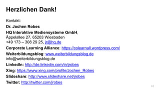 42
Herzlichen Dank!
Kontakt:
Dr. Jochen Robes
HQ Interaktive Mediensysteme GmbH,
Äppelallee 27, 65203 Wiesbaden
+49 173 – 308 29 25, jr@hq.de
Corporate Learning Alliance: https://colearnall.wordpress.com/
Weiterbildungsblog: www.weiterbildungsblog.de
info@weiterbildungsblog.de
LinkedIn: http://de.linkedin.com/in/jrobes
Xing: https://www.xing.com/profile/Jochen_Robes
Slideshare: http://www.slideshare.net/jrobes
Twitter: http://twitter.com/jrobes
 