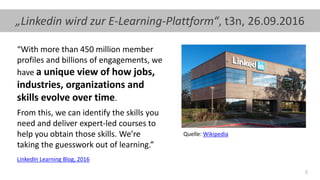 6
“With more than 450 million member
profiles and billions of engagements, we
have a unique view of how jobs,
industries, organizations and
skills evolve over time.
From this, we can identify the skills you
need and deliver expert-led courses to
help you obtain those skills. We’re
taking the guesswork out of learning.”
LinkedIn Learning Blog, 2016
„Linkedin wird zur E-Learning-Plattform“, t3n, 26.09.2016
Quelle: Wikipedia
 