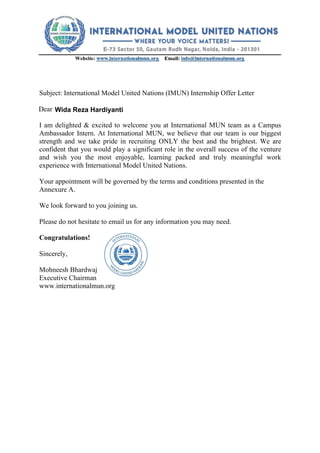 Subject: International Model United Nations (IMUN) Internship Offer Letter
Dear
I am delighted & excited to welcome you at International MUN team as a Campus
Ambassador Intern. At International MUN, we believe that our team is our biggest
strength and we take pride in recruiting ONLY the best and the brightest. We are
confident that you would play a significant role in the overall success of the venture
and wish you the most enjoyable, learning packed and truly meaningful work
experience with International Model United Nations.
Your appointment will be governed by the terms and conditions presented in the
Annexure A.
We look forward to you joining us.
Please do not hesitate to email us for any information you may need.
Congratulations!
Sincerely,
Mohneesh Bhardwaj
Executive Chairman
www.internationalmun.org
Wida Reza Hardiyanti
 