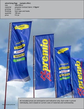 All included prices are anticipative and indicative only. Each order is priced
individually, and is based on current costs of materials and workmanship.
advertising flags	 (sample offer)
size		 300x100cm
material	 polyester knitted fabric 115g/m2
printing	 2 colors
finishing	 hem tape and hooks
quantity	 100 pcs
price		 9 € pc
http://screen-print.biz
 