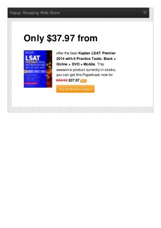 Happy Shopping Web Store
offer the best Kaplan LSAT Premier
2014 with 6 Practice Tests: Book +
Online + DVD + Mobile. This
awesome product currently in stocks,
you can get this Paperback now for
$59.99 $37.97. NewNew
Buy NOW from AmazonBuy NOW from Amazon
Only $37.97 from
 