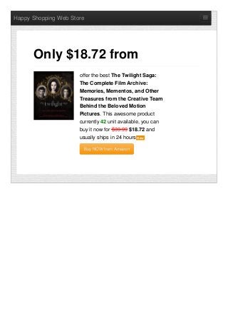 Happy Shopping Web Store
offer the best The Twilight Saga:
The Complete Film Archive:
Memories, Mementos, and Other
Treasures from the Creative Team
Behind the Beloved Motion
Pictures. This awesome product
currently 42 unit available, you can
buy it now for $39.99 $18.72 and
usually ships in 24 hours NewNew
Buy NOW from AmazonBuy NOW from Amazon
Only $18.72 from
 