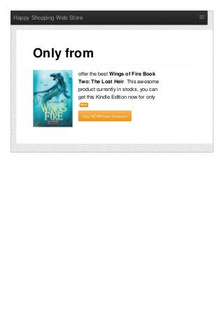 Happy Shopping Web Store
offer the best Wings of Fire Book
Two: The Lost Heir. This awesome
product currently in stocks, you can
get this Kindle Edition now for only
. NewNew
Buy NOW from AmazonBuy NOW from Amazon
Only from
 
